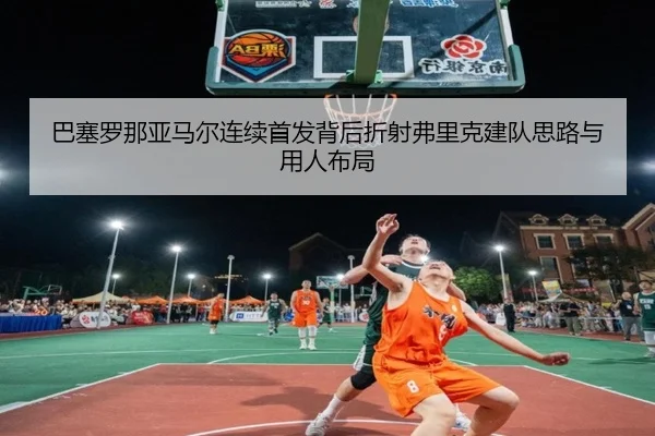 巴塞罗那亚马尔连续首发背后折射弗里克建队思路与用人布局