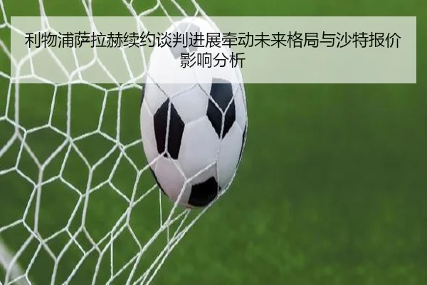 利物浦萨拉赫续约谈判进展牵动未来格局与沙特报价影响分析