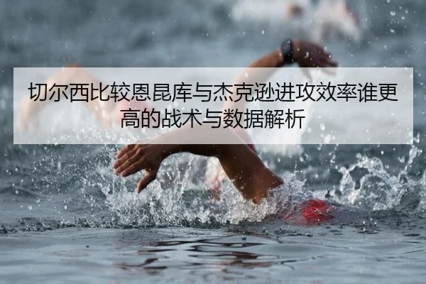 切尔西比较恩昆库与杰克逊进攻效率谁更高的战术与数据解析