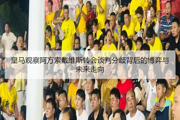 皇马观察阿方索戴维斯转会谈判分歧背后的博弈与未来走向